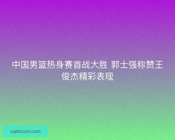 中国男篮热身赛首战大胜 郭士强称赞王俊杰精彩表现