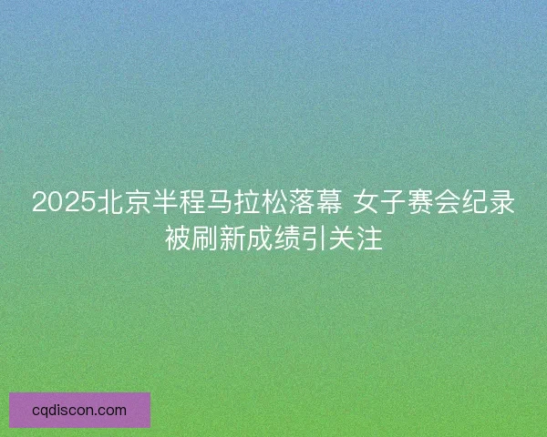 2025北京半程马拉松落幕 女子赛会纪录被刷新成绩引关注