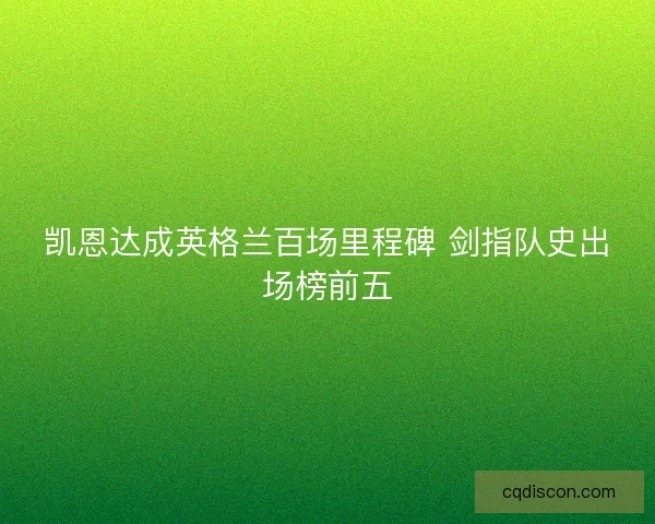 凯恩达成英格兰百场里程碑 剑指队史出场榜前五