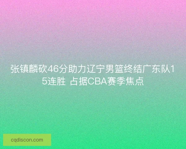 张镇麟砍46分助力辽宁男篮终结广东队15连胜 占据CBA赛季焦点