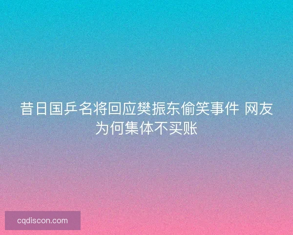 昔日国乒名将回应樊振东偷笑事件 网友为何集体不买账