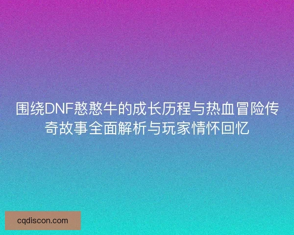 围绕DNF憨憨牛的成长历程与热血冒险传奇故事全面解析与玩家情怀回忆